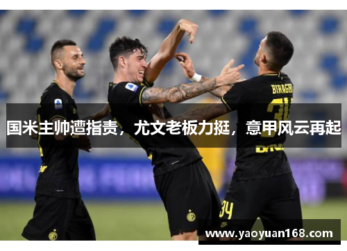 国米主帅遭指责，尤文老板力挺，意甲风云再起