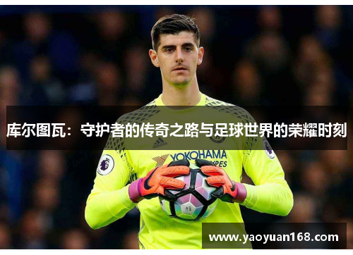 库尔图瓦：守护者的传奇之路与足球世界的荣耀时刻